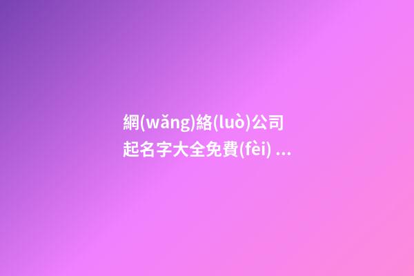 網(wǎng)絡(luò)公司起名字大全免費(fèi) 互聯(lián)網(wǎng)科技公司怎么起名,起名之家